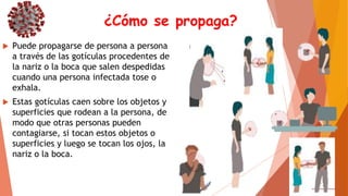 ¿Cómo se propaga?
 Puede propagarse de persona a persona
a través de las gotículas procedentes de
la nariz o la boca que salen despedidas
cuando una persona infectada tose o
exhala.
 Estas gotículas caen sobre los objetos y
superficies que rodean a la persona, de
modo que otras personas pueden
contagiarse, si tocan estos objetos o
superficies y luego se tocan los ojos, la
nariz o la boca.
 