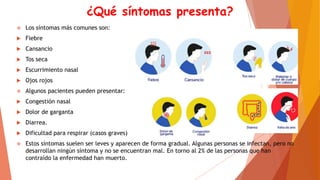 ¿Qué síntomas presenta?
 Los síntomas más comunes son:
 Fiebre
 Cansancio
 Tos seca
 Escurrimiento nasal
 Ojos rojos
 Algunos pacientes pueden presentar:
 Congestión nasal
 Dolor de garganta
 Diarrea.
 Dificultad para respirar (casos graves)
 Estos síntomas suelen ser leves y aparecen de forma gradual. Algunas personas se infectan, pero no
desarrollan ningún síntoma y no se encuentran mal. En torno al 2% de las personas que han
contraído la enfermedad han muerto.
 