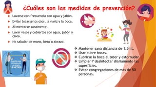 ¿Cuáles son las medidas de prevención?
 Lavarse con frecuencia con agua y jabón.
 Evitar tocarse los ojos, la nariz y la boca.
 Alimentarse sanamente.
 Lavar vasos y cubiertos con agua, jabón y
cloro.
 No saludar de mano, beso o abrazo.
 Mantener sana distancia de 1.5mt.
 Usar cubre bocas.
 Cubrirse la boca al toser y estornudar.
 Limpiar Y desinfectar diariamente las
superficies.
 Evitar congregaciones de mas de 50
personas.
 