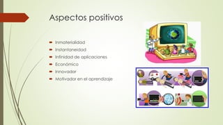 Aspectos positivos
 Inmaterialidad
 Instantaneidad
 Infinidad de aplicaciones
 Económico
 Innovador
 Motivador en el aprendizaje
 