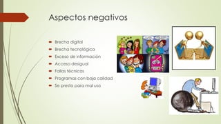 Aspectos negativos
 Brecha digital
 Brecha tecnológica
 Exceso de información
 Acceso desigual
 Fallas técnicas
 Programas con baja calidad
 Se presta para mal uso
 