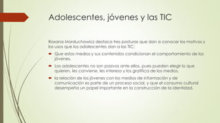 Adolescentes, jóvenes y las TIC
Roxana Morduchowicz destaca tres posturas que dan a conocer los motivos y
los usos que los adolescentes dan a las TIC:
 Que estos medios y sus contenidos condicionan el comportamiento de los
jóvenes.
 Los adolescentes no son pasivos ante ellos, pues pueden elegir lo que
quieren, les conviene, les interesa y los gratifica de los medios.
 la relación de los jóvenes con los medios de información y de
comunicación es parte de un proceso social, y que el consumo cultural
desempeña un papel importante en la construcción de la identidad.
 