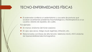 TECNO-ENFERMEDADES FÍSICAS
 El ordenador conlleva un sedentarismo y una serie de posturas que
acaban acarreando problemas traumatológicos y fisioterapéuticos a sus
usuarios: dolores de espalda, de cuello.
Por ejemplo:
 En manos: síndrome del túnel carpiano
 En ojos: ojos secos, fatiga visual, lagrimeo, irritación, etc.
 Relacionadas con líneas de alta tención, telefonía móvil y Wi-fi: sindome
de hipersensibilidad electromagnetica
 