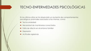 TECNO-ENFERMEDADES PSICOLÓGICAS
En los últimos años se ha observado un aumento de comportamientos
psicológicos anormales asociados a las mismas, como:
 Tecno-ansiedad
 Necesidad de mantenerse conectados
 Falta de afecto en el entorno familiar
 Depresión
 Actitudes agresivas
 