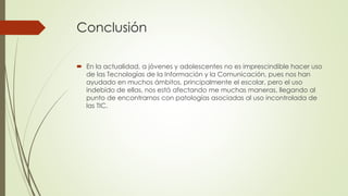 Conclusión
 En la actualidad, a jóvenes y adolescentes no es imprescindible hacer uso
de las Tecnologías de la Información y la Comunicación, pues nos han
ayudado en muchos ámbitos, principalmente el escolar, pero el uso
indebido de ellas, nos está afectando me muchas maneras, llegando al
punto de encontrarnos con patologías asociadas al uso incontrolada de
las TIC.
 