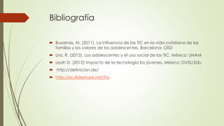 Bibliografía
 Buxarrais, M. (2011). La influencia de las TIC en la vida cotidiana de las
familias y los valores de los adolescentes. Barcelona: OED
 Lira, R. (2013). Los adolescentes y el uso social de las TIC. México: UNAM
 Leah D. (2012) Impacto de la tecnología los jóvenes. México: GVSU.Edu
 http://definicion.de/
 http://es.slideshare.net/?ss
 
