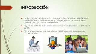 INTRODUCCIÓN
 Las tecnologías de información y comunicación son utilizadas las 24 horas
del día por muchos adolescentes, ya sea por motivos de educación o
diversión como por motivos de trabajo.
 Hoy en día ocho de cada diez adolescentes vive conectado las 24 horas a
las TIC.
 Esto nos hace pensar que todos tenemos la información que queramos
con solo un clic.
 