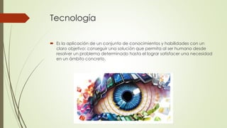 Tecnología
 Es la aplicación de un conjunto de conocimientos y habilidades con un
claro objetivo: conseguir una solución que permita al ser humano desde
resolver un problema determinado hasta el lograr satisfacer una necesidad
en un ámbito concreto.
 