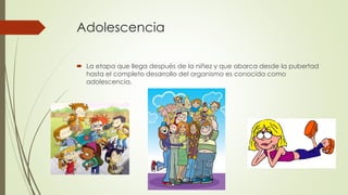 Adolescencia
 La etapa que llega después de la niñez y que abarca desde la pubertad
hasta el completo desarrollo del organismo es conocida como
adolescencia.
 