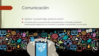 Comunicación
 Significa “compartir algo, poner en común”.
 A través de la comunicación, las personas o animales obtienen
información respecto a su entorno y pueden compartirla con el resto.
 