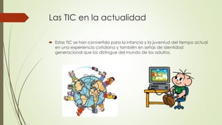 Las TIC en la actualidad
 Estas TIC se han convertido para la infancia y la juventud del tiempo actual
en una experiencia cotidiana y también en señas de identidad
generacional que los distingue del mundo de los adultos.
 