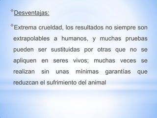*Desventajas:
*Extrema crueldad, los resultados no siempre son
 extrapolables a humanos, y muchas pruebas
 pueden ser sustituidas por otras que no se
 apliquen en seres vivos; muchas veces se
 realizan   sin   unas   mínimas   garantías   que
 reduzcan el sufrimiento del animal
 