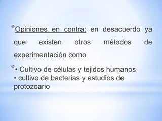 *Opiniones   en contra: en desacuerdo ya
 que     existen    otros     métodos     de
 experimentación como
*• Cultivo de células y tejidos humanos
 • cultivo de bacterias y estudios de
 protozoario
 