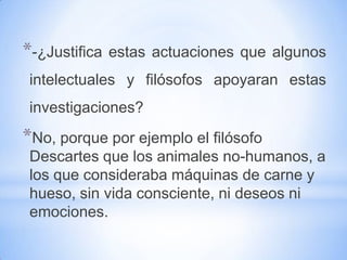 *-¿Justifica   estas actuaciones que algunos
 intelectuales y filósofos apoyaran estas
 investigaciones?
*No, porque por ejemplo el filósofo
 Descartes que los animales no-humanos, a
 los que consideraba máquinas de carne y
 hueso, sin vida consciente, ni deseos ni
 emociones.
 