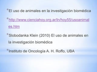 *El uso de animales en la investigación biomédica
*http://www.cienciahoy.org.ar/ln/hoy55/usoanimal
 es.htm

*Slobodanka Klein (2010) El uso de animales en
 la investigación biomédica

*Instituto de Oncología A. H. Roffo, UBA
 