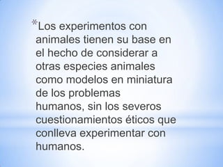 *Los experimentos con
animales tienen su base en
el hecho de considerar a
otras especies animales
como modelos en miniatura
de los problemas
humanos, sin los severos
cuestionamientos éticos que
conlleva experimentar con
humanos.
 