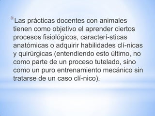 *Las prácticas docentes con animales
tienen como objetivo el aprender ciertos
procesos fisiológicos, caracterí-sticas
anatómicas o adquirir habilidades clí-nicas
y quirúrgicas (entendiendo esto último, no
como parte de un proceso tutelado, sino
como un puro entrenamiento mecánico sin
tratarse de un caso clí-nico).
 