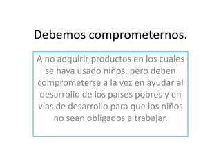 Debemos comprometernos.
A no adquirir productos en los cuales
  se haya usado niños, pero deben
comprometerse a la vez en ayudar al
 desarrollo de los países pobres y en
vías de desarrollo para que los niños
    no sean obligados a trabajar.
 