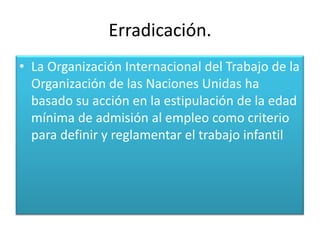 Erradicación.
• La Organización Internacional del Trabajo de la
  Organización de las Naciones Unidas ha
  basado su acción en la estipulación de la edad
  mínima de admisión al empleo como criterio
  para definir y reglamentar el trabajo infantil
 