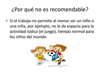 ¿Por qué no es recomendable?
• Si el trabajo no permite al menor ser un niño o
  una niña, por ejemplo, no le da espacio para la
  actividad lúdica (el juego), tiempo normal para
  los niños del mundo.
 