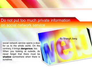 Do not put too much private information
on social network service


                                       By Shangli Jiang
 social network service opens a door
 for us to the whole world. On the
 contrary, it brings dangerous, too.
 When you looking at outside, do
 never forget that there must be
 shadow somewhere when there is
 sunshine.
 