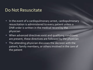 Do Not Resuscitate

 In the event of a cardiopulmonary arrest, cardiopulmonary
  resuscitation is administered to every patient unless a
  DNR order is written in the medical record by the
  physician
 When advanced directives exist and qualifying conditions
  are present, these directives are followed by the physician
 The attending physician discusses the decision with the
  patient, family members, or others involved in the care of
  the patient
 