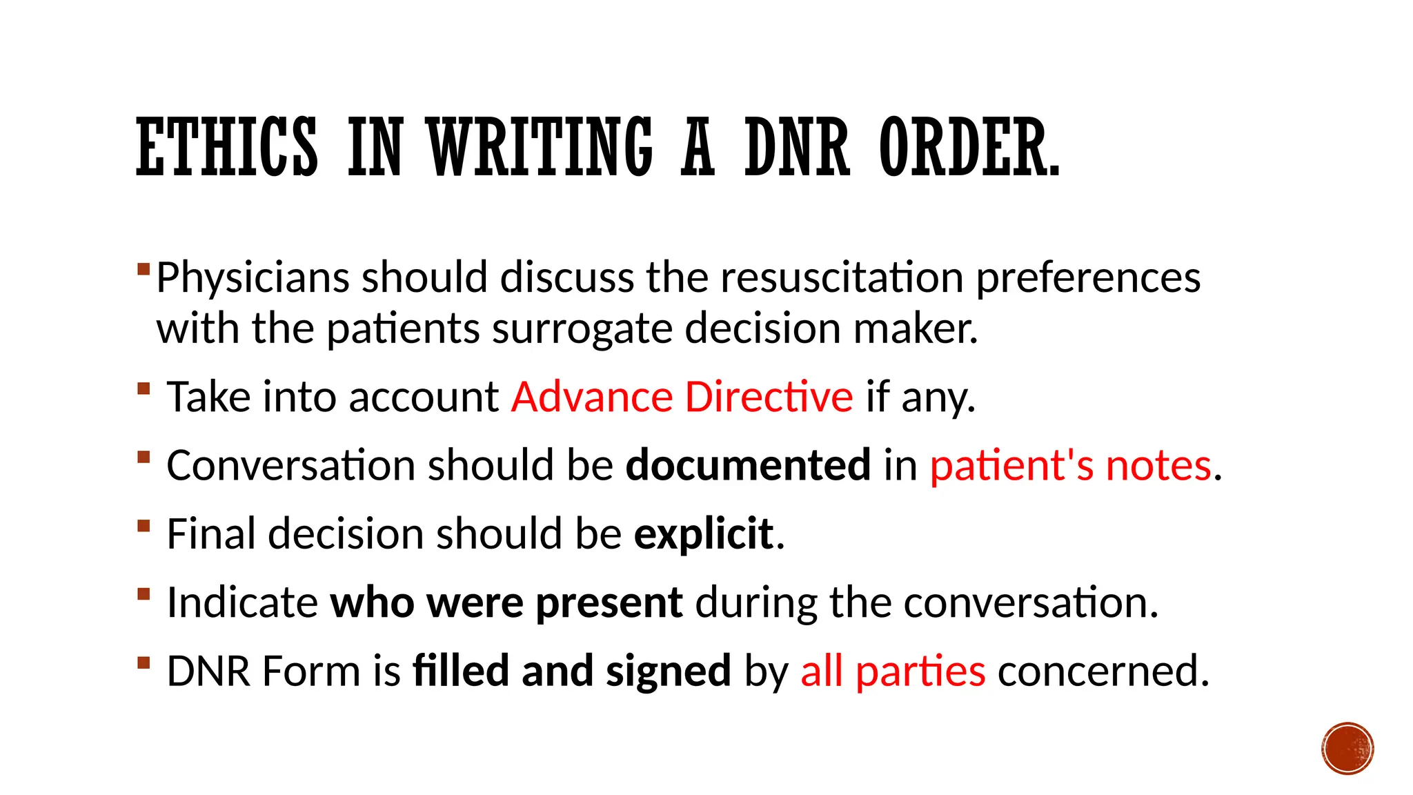 ETHICS IN WRITING A DNR ORDER.
Physicians should discuss the resuscitation preferences
with the patients surrogate decision maker.
 Take into account Advance Directive if any.
 Conversation should be documented in patient's notes.
 Final decision should be explicit.
 Indicate who were present during the conversation.
 DNR Form is filled and signed by all parties concerned.
 