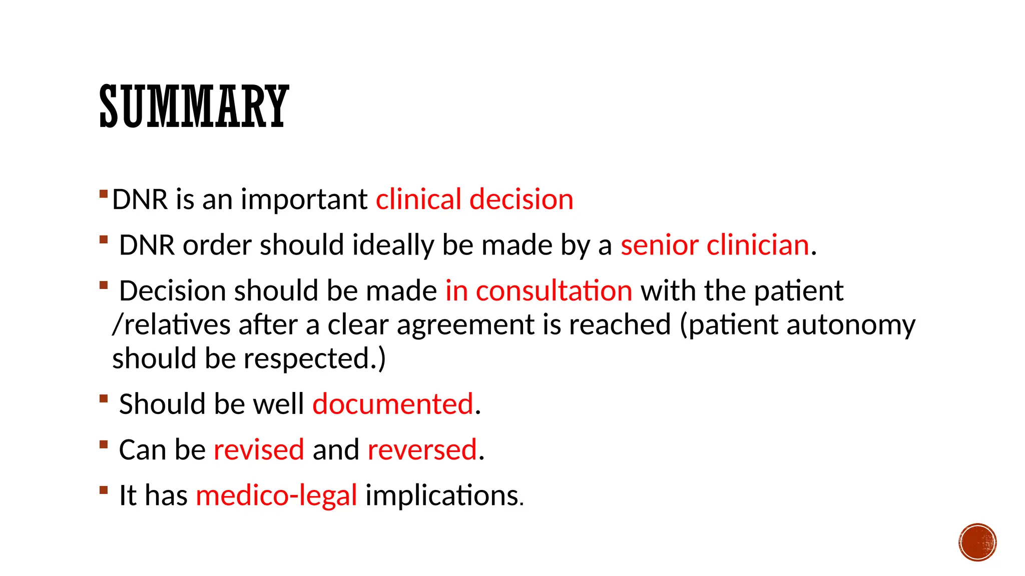 SUMMARY
DNR is an important clinical decision
 DNR order should ideally be made by a senior clinician.
 Decision should be made in consultation with the patient
/relatives after a clear agreement is reached (patient autonomy
should be respected.)
 Should be well documented.
 Can be revised and reversed.
 It has medico-legal implications.
 