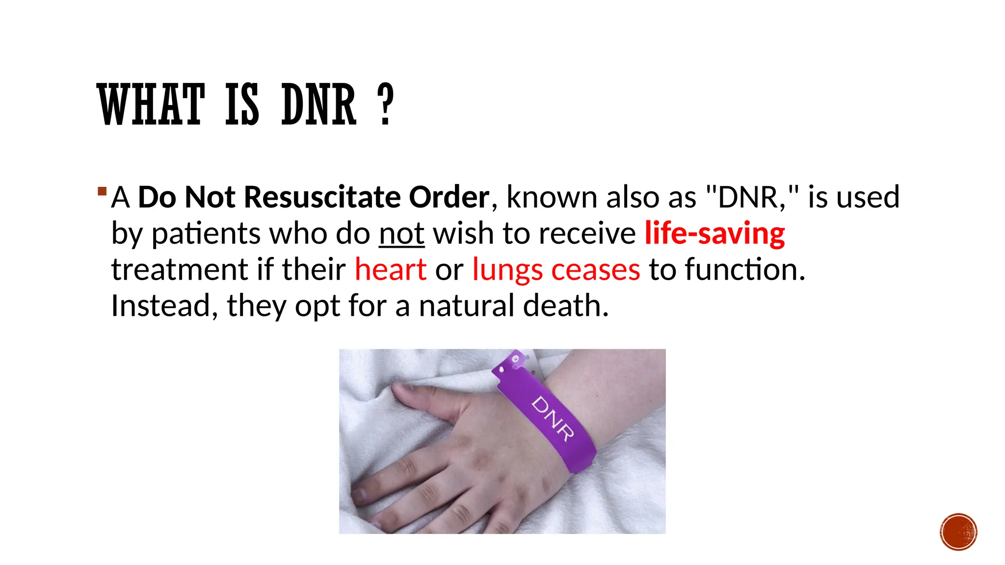 WHAT IS DNR ?
A Do Not Resuscitate Order, known also as "DNR," is used
by patients who do not wish to receive life-saving
treatment if their heart or lungs ceases to function.
Instead, they opt for a natural death.
 