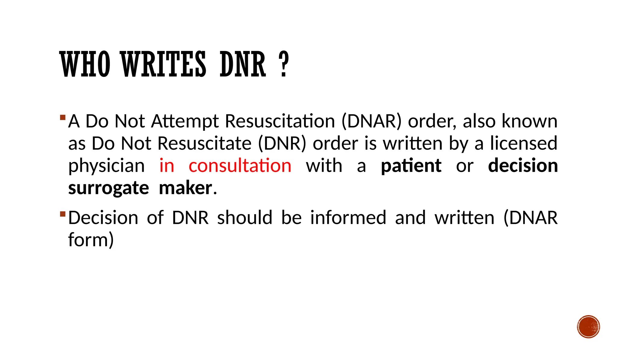 WHO WRITES DNR ?
A Do Not Attempt Resuscitation (DNAR) order, also known
as Do Not Resuscitate (DNR) order is written by a licensed
physician in consultation with a patient or decision
surrogate maker.
Decision of DNR should be informed and written (DNAR
form)
 