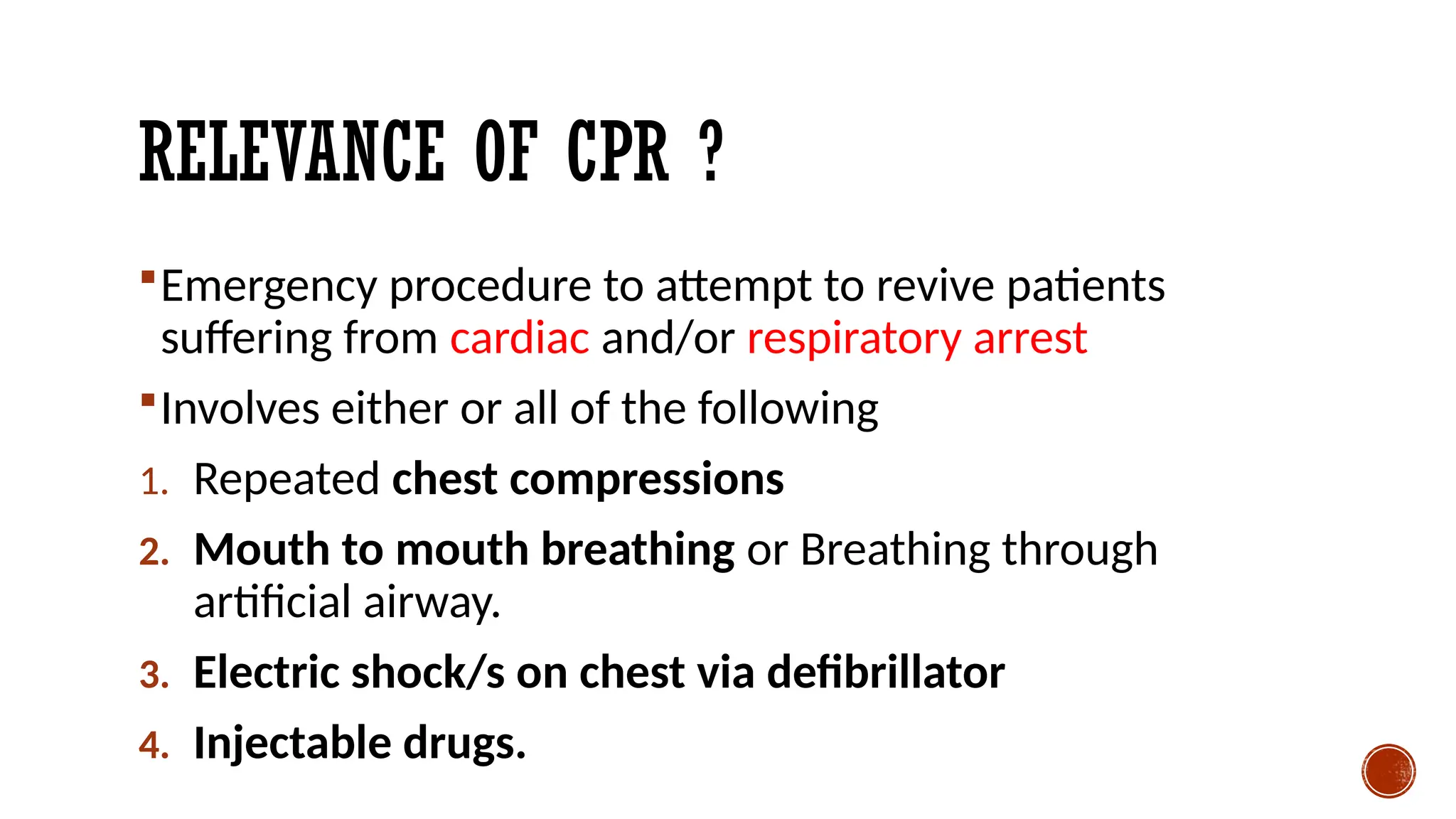 RELEVANCE OF CPR ?
Emergency procedure to attempt to revive patients
suffering from cardiac and/or respiratory arrest
Involves either or all of the following
1. Repeated chest compressions
2. Mouth to mouth breathing or Breathing through
artificial airway.
3. Electric shock/s on chest via defibrillator
4. Injectable drugs.
 