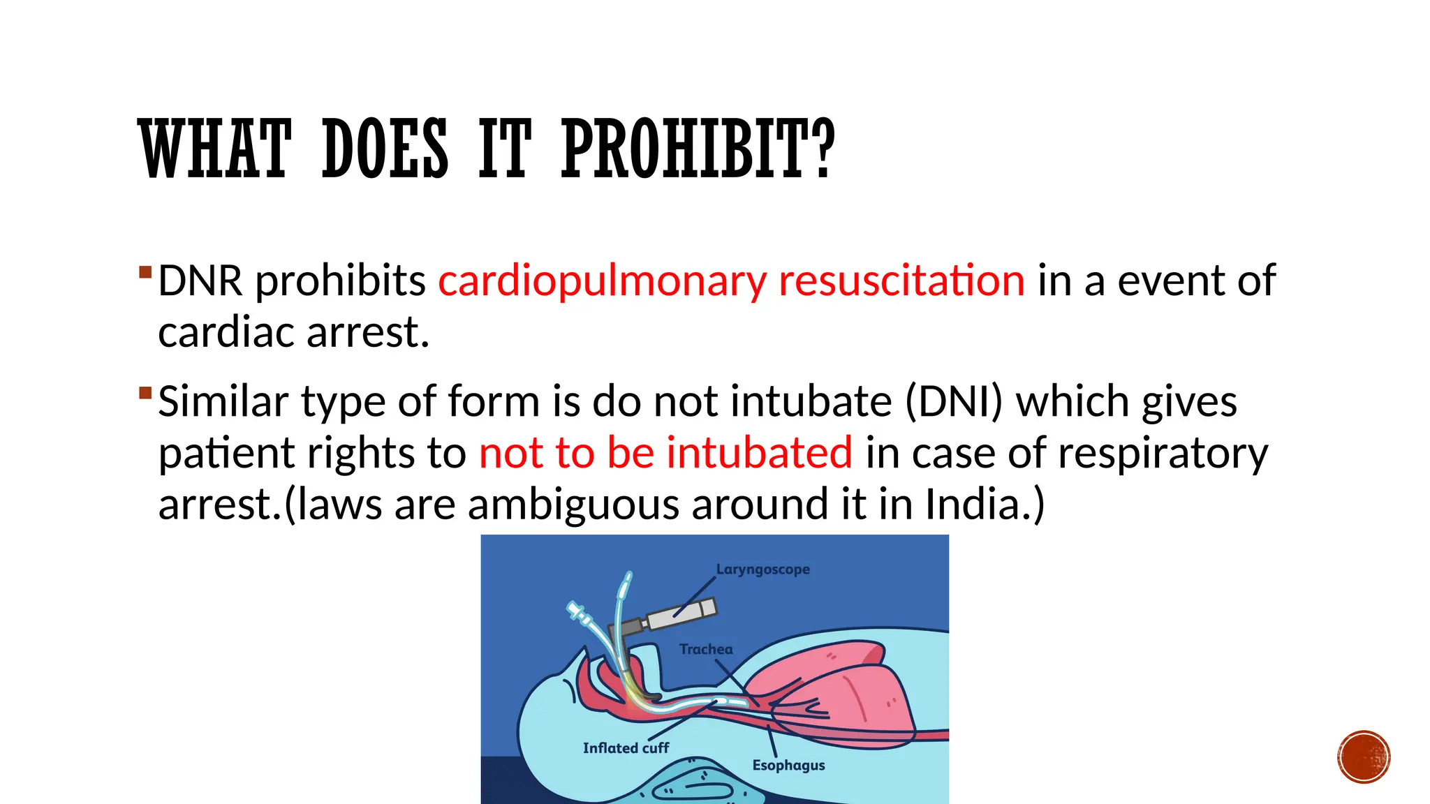 WHAT DOES IT PROHIBIT?
DNR prohibits cardiopulmonary resuscitation in a event of
cardiac arrest.
Similar type of form is do not intubate (DNI) which gives
patient rights to not to be intubated in case of respiratory
arrest.(laws are ambiguous around it in India.)
 