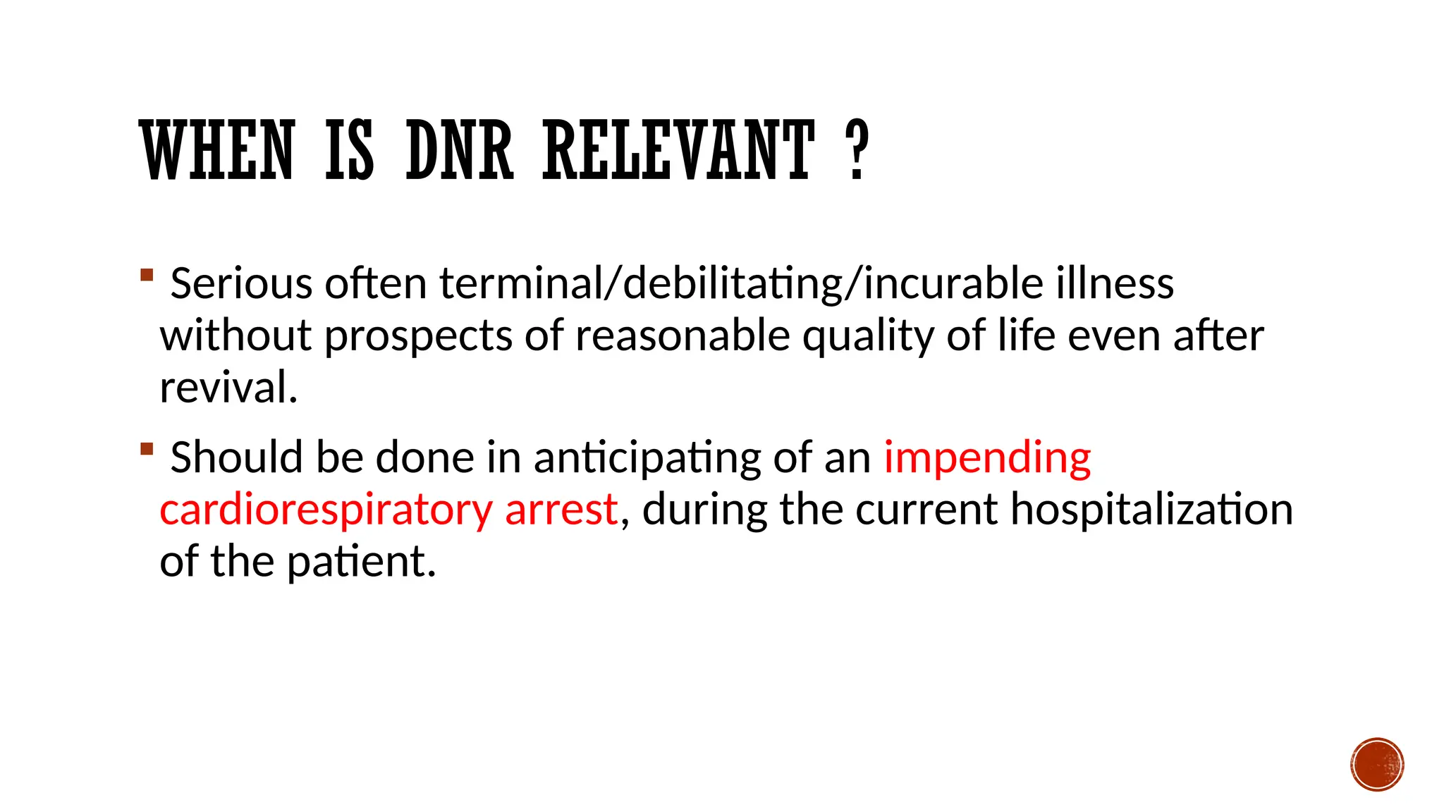 WHEN IS DNR RELEVANT ?
 Serious often terminal/debilitating/incurable illness
without prospects of reasonable quality of life even after
revival.
 Should be done in anticipating of an impending
cardiorespiratory arrest, during the current hospitalization
of the patient.
 