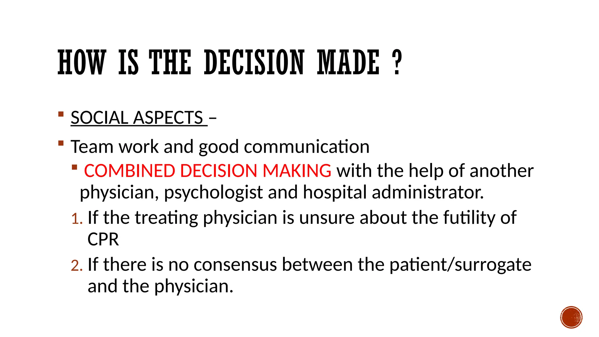 HOW IS THE DECISION MADE ?
 SOCIAL ASPECTS –
 Team work and good communication
 COMBINED DECISION MAKING with the help of another
physician, psychologist and hospital administrator.
1. If the treating physician is unsure about the futility of
CPR
2. If there is no consensus between the patient/surrogate
and the physician.
 