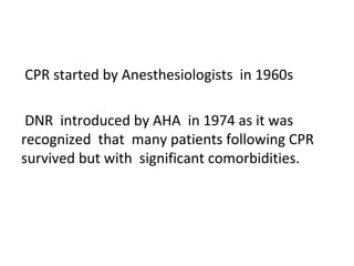 CPR started by Anesthesiologists in 1960s
DNR introduced by AHA in 1974 as it was
recognized that many patients following CPR
survived but with significant comorbidities.
 