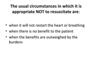 The usual circumstances in which it is
appropriate NOT to resuscitate are:
• when it will not restart the heart or breathing
• when there is no benefit to the patient
• when the benefits are outweighed by the
burdens
 
