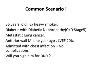 Common Scenario !
56 years old , Ex heavy smoker.
Diabetic with Diabetic Nephropathy(CKD Stage5)
Metastatic Lung cancer.
Anterior wall MI one year ago , LVEF 20%
Admitted with chest infection – No
complications.
Will you sign him for DNR ?
 