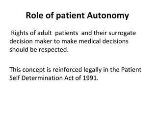 Role of patient Autonomy
Rights of adult patients and their surrogate
decision maker to make medical decisions
should be respected.
This concept is reinforced legally in the Patient
Self Determination Act of 1991.
 