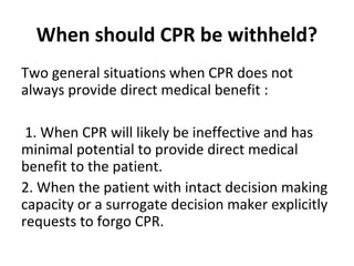 When should CPR be withheld?
Two general situations when CPR does not
always provide direct medical benefit :
1. When CPR will likely be ineffective and has
minimal potential to provide direct medical
benefit to the patient.
2. When the patient with intact decision making
capacity or a surrogate decision maker explicitly
requests to forgo CPR.
 