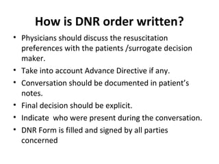 How is DNR order written?
• Physicians should discuss the resuscitation
preferences with the patients /surrogate decision
maker.
• Take into account Advance Directive if any.
• Conversation should be documented in patient’s
notes.
• Final decision should be explicit.
• Indicate who were present during the conversation.
• DNR Form is filled and signed by all parties
concerned
 