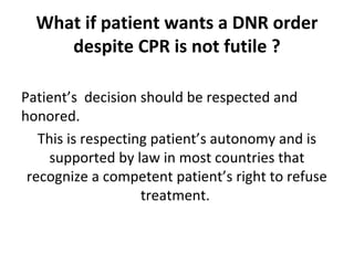 What if patient wants a DNR order
despite CPR is not futile ?
Patient’s decision should be respected and
honored.
This is respecting patient’s autonomy and is
supported by law in most countries that
recognize a competent patient’s right to refuse
treatment.
 