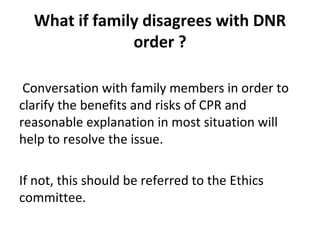What if family disagrees with DNR
order ?
Conversation with family members in order to
clarify the benefits and risks of CPR and
reasonable explanation in most situation will
help to resolve the issue.
If not, this should be referred to the Ethics
committee.
 