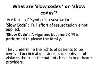 What are ‘slow codes ‘ or ‘show
codes’?
Are forms of ‘symbolic resuscitation’.
‘Slow Code’ : Full effort of resuscitation is not
applied.
‘Show Code’ : A vigorous but short CPR is
performed to please the family.
They undermine the rights of patients to be
involved in clinical decisions, is deceptive and
violates the trust the patients have in healthcare
providers.
 