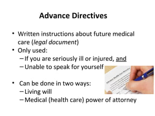 Advance Directives
• Written instructions about future medical
care (legal document)
• Only used:
–If you are seriously ill or injured, and
–Unable to speak for yourself
• Can be done in two ways:
–Living will
–Medical (health care) power of attorney
 