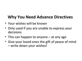 Why You Need Advance Directives
• Your wishes will be known
• Only used if you are unable to express your
decisions
• This can happen to anyone – at any age
• Give your loved ones the gift of peace of mind
– write down your wishes!
 