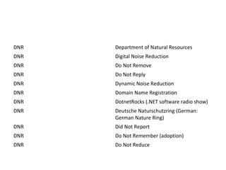 DNR Department of Natural Resources
DNR Digital Noise Reduction
DNR Do Not Remove
DNR Do Not Reply
DNR Dynamic Noise Reduction
DNR Domain Name Registration
DNR DotnetRocks (.NET software radio show)
DNR Deutsche Naturschutzring (German:
German Nature Ring)
DNR Did Not Report
DNR Do Not Remember (adoption)
DNR Do Not Reduce
 