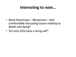 Interesting to note…
• Most Americans – 88 percent – feel
comfortable discussing issues relating to
death and dying*
• Yet only 42% have a living will*
*National Survey on Death, Dying, and Hospice
Care in America, VITAS Innovative
Healthcare, 2004
 