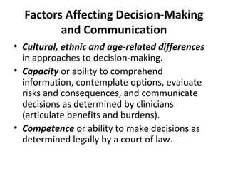 Factors Affecting Decision-Making
and Communication
• Cultural, ethnic and age-related differences
in approaches to decision-making.
• Capacity or ability to comprehend
information, contemplate options, evaluate
risks and consequences, and communicate
decisions as determined by clinicians
(articulate benefits and burdens).
• Competence or ability to make decisions as
determined legally by a court of law.
 