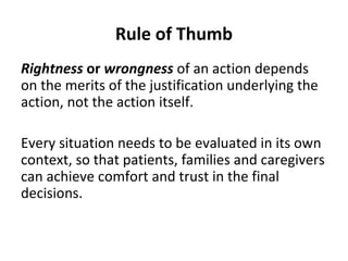 Rule of Thumb
Rightness or wrongness of an action depends
on the merits of the justification underlying the
action, not the action itself.
Every situation needs to be evaluated in its own
context, so that patients, families and caregivers
can achieve comfort and trust in the final
decisions.
 