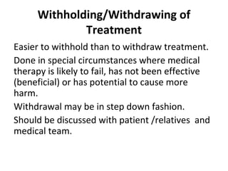 Withholding/Withdrawing of
Treatment
Easier to withhold than to withdraw treatment.
Done in special circumstances where medical
therapy is likely to fail, has not been effective
(beneficial) or has potential to cause more
harm.
Withdrawal may be in step down fashion.
Should be discussed with patient /relatives and
medical team.
 